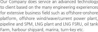 Our Company does service an advanced technology to client based on the many engineering experiences for extensive business field such as offshore-onshore platform, offshore wind/wave/current power plant, pipeline and SPM, LNG plant and LNG FSRU, oil tank Farm, harbour shipyard, marina, turn-key etc.