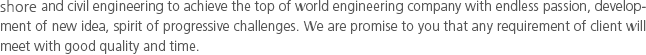 and civil engineering to achieve the top of world engineering company with endless passion, development of new idea, spirit of progressive challenges. We are promise to you that any requirement of client will meet with good quality and time.